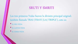 SRUTI Y SMRITI
Los tres primeros Vedas fueron la división principal original;
también llamada TRAI (TRAYI [LA] TRIPLE’), esto es;
• EL RIG-VEDA
• EL LAYUR-VEDA
• EL SAMA-VEDA
 