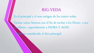 RIG-VEDA
Es el principal y el mas antiguo de los cuatro vedas.
Tenían varios himnos con el fin de invitar a los Dioses a sus
sacrificios , especialmente a INDRA Y AGNI.
Indra es considerado el dios principal.
 