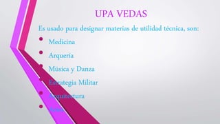 UPA VEDAS
Es usado para designar materias de utilidad técnica, son:
• Medicina
• Arquería
• Música y Danza
• Estrategia Militar
• Arquitectura
• Artes
 