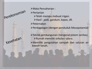 Mata Pencaharian :
Pertanian
Telah mampu mebuat irigasi.
Hasil : padi, gandum, kapas, dll.
Peternakan
Perdagangan (dengan penduduk Mesopotamia)
Teknik pembangunan mengenal sistem sanitasi.
Rumah memiliki sirkulasi udara.
Memiliki pengolahan sampah dan saluran air
bawah tanah.
 