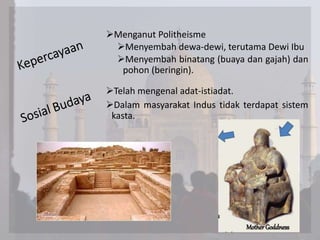 Menganut Politheisme
Menyembah dewa-dewi, terutama Dewi Ibu
Menyembah binatang (buaya dan gajah) dan
pohon (beringin).
Telah mengenal adat-istiadat.
Dalam masyarakat Indus tidak terdapat sistem
kasta.
 