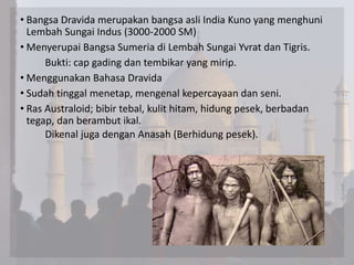 • Bangsa Dravida merupakan bangsa asli India Kuno yang menghuni
Lembah Sungai Indus (3000-2000 SM)
• Menyerupai Bangsa Sumeria di Lembah Sungai Yvrat dan Tigris.
Bukti: cap gading dan tembikar yang mirip.
• Menggunakan Bahasa Dravida
• Sudah tinggal menetap, mengenal kepercayaan dan seni.
• Ras Australoid; bibir tebal, kulit hitam, hidung pesek, berbadan
tegap, dan berambut ikal.
Dikenal juga dengan Anasah (Berhidung pesek).
 