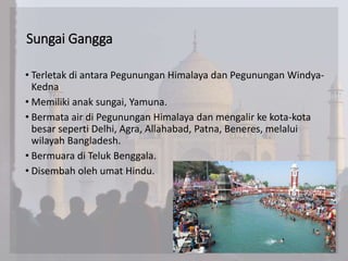 Sungai Gangga
• Terletak di antara Pegunungan Himalaya dan Pegunungan Windya-
Kedna
• Memiliki anak sungai, Yamuna.
• Bermata air di Pegunungan Himalaya dan mengalir ke kota-kota
besar seperti Delhi, Agra, Allahabad, Patna, Beneres, melalui
wilayah Bangladesh.
• Bermuara di Teluk Benggala.
• Disembah oleh umat Hindu.
 
