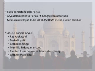 • Suku pendatang dari Persia.
• Arya dalam bahasa Persia  bangsawan atau tuan
• Memasuki wilayah India 2000-1500 SM melalui Selah Khaibar.
• Ciri-ciri bangsa Arya :
• Ras kaukasoid.
• Berkulit putih
• Berbadan tinggi
• Memiliki hidung mancung
• Rambut lurus berwarna hitam atau pirang
• Berbola mata biru
 