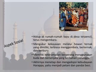 • Hidup di rumah-rumah kayu di desa terpencil,
terus mengembara.
• Mengukur kekayaaan melalui hewan ternak
yang dimiliki, terbiasa menggembala, berternak,
dan berburu.
• Memiliki keterampilan berperang menggunakan
kuda dan bersenjata yang berbahan perunggu.
• Akhirnya menetap dan mengadopsi kebudayaan
Harappa, yaitu menjadi petani dan pandai besi.
 
