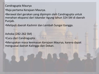Candragupta Maurya
•Raja pertama Kerajaan Maurya.
•Berawal dari gerakan yang dipimpin oleh Candragupta untuk
menahan ekspansi dari Iskandar Agung tahun 324 SM di daerah
Punjab.
•Meliputi daerah Kashmir dan Lembah Sungai Gangga.
Ashoka (282-262 SM)
•Cucu dari Candragupta.
•Merupakan masa keemasan Kerajaan Maurya, karena dapat
menguasai daerah Kalingga dan Dekan.
 