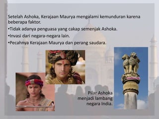 Setelah Ashoka, Kerajaan Maurya mengalami kemunduran karena
beberapa faktor.
•Tidak adanya penguasa yang cakap semenjak Ashoka.
•Invasi dari negara-negara lain.
•Pecahnya Kerajaan Maurya dan perang saudara.
Pilar Ashoka
menjadi lambang
negara India.
 
