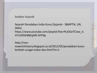 Sumber Sejarah
Sejarah Peradaban India Kuno (Sejarah - SBMPTN, UN,
SMA):
https://www.youtube.com/playlist?list=PLiOGeTCiwe_ls
H7n5fXW9BKqhfK-HFP9p
http://neo-
noxentshistory.blogspot.co.id/2012/05/peradaban-kuno-
lembah-sungai-indus-dan.html?m=1
 