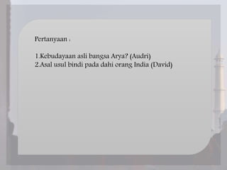 Pertanyaan :
1.Kebudayaan asli bangsa Arya? (Audri)
2.Asal usul bindi pada dahi orang India (David)
 