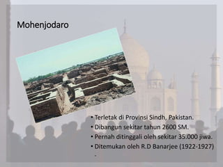 Mohenjodaro
• Terletak di Provinsi Sindh, Pakistan.
• Dibangun sekitar tahun 2600 SM.
• Pernah ditinggali oleh sekitar 35.000 jiwa.
• Ditemukan oleh R.D Banarjee (1922-1927)
.
 