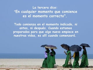 La tercera dice:
"En cualquier momento que comience
      es el momento correcto".

 Todo comienza en el momento indicado, ni
    antes, ni después. Cuando estamos
preparados para que algo nuevo empiece en
nuestras vidas, es allí cuando comenzará.
 