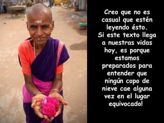 Creo que no es
 casual que estén
   leyendo ésto.
Si este texto llega
 a nuestras vidas
  hoy, es porque
      estamos
 preparados para
   entender que
  ningún copo de
 nieve cae alguna
  vez en el lugar
    equivocado!
 