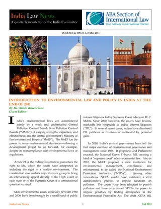India Law News
 A quarterly newsletter of the India Committee

                                          VOLUME 2, ISSUE 4, FALL 2011




INTRODUCTION TO ENVIRONMENTAL LAW AND POLICY IN INDIA AT THE
END OF 2011
By Dr. Armin Rosencranz
Guest Editor
                                                            interest litigators led by Supreme Court advocate M. C.
       ndia’s environmental laws are administered           Mehta. Since 2000, however, the courts have become
       jointly by a weak and understaffed Central           markedly less hospitable to public interest litigation
       Pollution Control Board; State Pollution Control     (“PIL”). In several recent cases, judges have dismissed
Boards (“SPCBs”) of varying strengths, capacities, and      PIL petitions as frivolous or motivated by personal
effectiveness; and the central government’s Ministry of     gain.
Environment and Forests (“MoEF”). The MoEF has the
power to issue environmental clearances—allowing a               In 2010, India’s central government launched the
development project to go forward, for example,             first major overhaul of environmental governance and
despite its noncompliance with environmental laws or        management since 1986. It proposed, and Parliament
regulations.                                                enacted, the National Green Tribunal Bill, creating a
                                                            kind of “supreme court” of environmental law. Also in
    Article 21 of the Indian Constitution guarantees the    2010, the MoEF proposed a new institution for
right to life, which the courts have interpreted as         environmental      management,      compliance,   and
including the right to a healthy environment. The           enforcement, to be called the National Environment
constitution also enables any citizen or group to bring     Protection Authority (“NEPA”).         Among other
an interlocutory appeal directly to the High Court of       innovations, NEPA would have instituted a civil
each state or to the Supreme Court if a constitutional      administrative process to impose sanctions on
question is raised.                                         polluters. The courts have been reluctant to punish
                                                            polluters and have even denied SPCBs the power to
   Most environmental cases, especially between 1980        impose penalties by finding ambiguities in the
and 2000, have been brought by a small band of public       Environmental Protection Act. The draft NEPA bill,

India Law News                                             11                                             Fall 2011
 