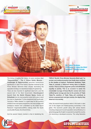 10
th Annual
th Annual
th Annual
2019
INDIA LEADERSHIP CONCLAVE
www.indianaffairs.tv
India’s only Pink Magazine on Indian current Affairs
10th Annual India Leadership Conclave & Indian Affairs Business Leadership Awards 2019
India Leadership Conclave
TM
OPPORTUNITIESCAN INDIA SEIZE THE HISTORIC OPPORTUNITIES?
The timing of hosting this historic & iconic conclave titled
"Opportunities" - The 5 Trillion Dollar Mission :
Challenges & Opportunities assumes tremendous
signiﬁcance in view of the historic mandate received by the
Prime Minister Narendra Modi virtually decimating the
opposition & riding on to take Brand india to the global map
There are two important & signiﬁcant landmarks post the
second term of the Modi Government. Chandrayaan-2
launch from the Satish Dhawan Space Centre at
Sriharikota from its most powerful rocket with a plan to land
the rover on September 7 in the unexplored lunar south pole.
Carrying a "billion dreams" in a giant leap for the country's
ambitious low-cost space programme, the most complex and
prestigious mission ever undertaken by the Indian Space
Research Organisation(ISRO) making India the fourth
country after Russia, the US and China.
And the second historic moment is that of abolishing the
TRIPLE TALAQ. Prime Minister Narendra Modi said "an
archaic and medieval practice has ﬁnally been conﬁned
to the dustbin of history!. Parliament abolishes Triple
Talaq & corrects a historical wrong done to Muslim
women. This is a victory of gender justice and will further
equality in society. This is an occasion to salute the
remarkable courage of those Muslim women who have
suffered great wrongs just due to the practice of Triple
Talaq.The abolition of Triple Talaq will contribute to
women empowerment and give women the dignity they
deserve in our society.
India, the second-most populous nation in the world, is also
one of the largest and fastest-growing economies in the
globe. The economic growth along with various factors
including a large pool of youth population and proﬁciency in a
global language like English is expected to propel the country
into becoming a developed economy. The ruling Narendra
Mr. Satya Brahma
Chairman & Editor-In-Chief
Network 7 Media Group
 