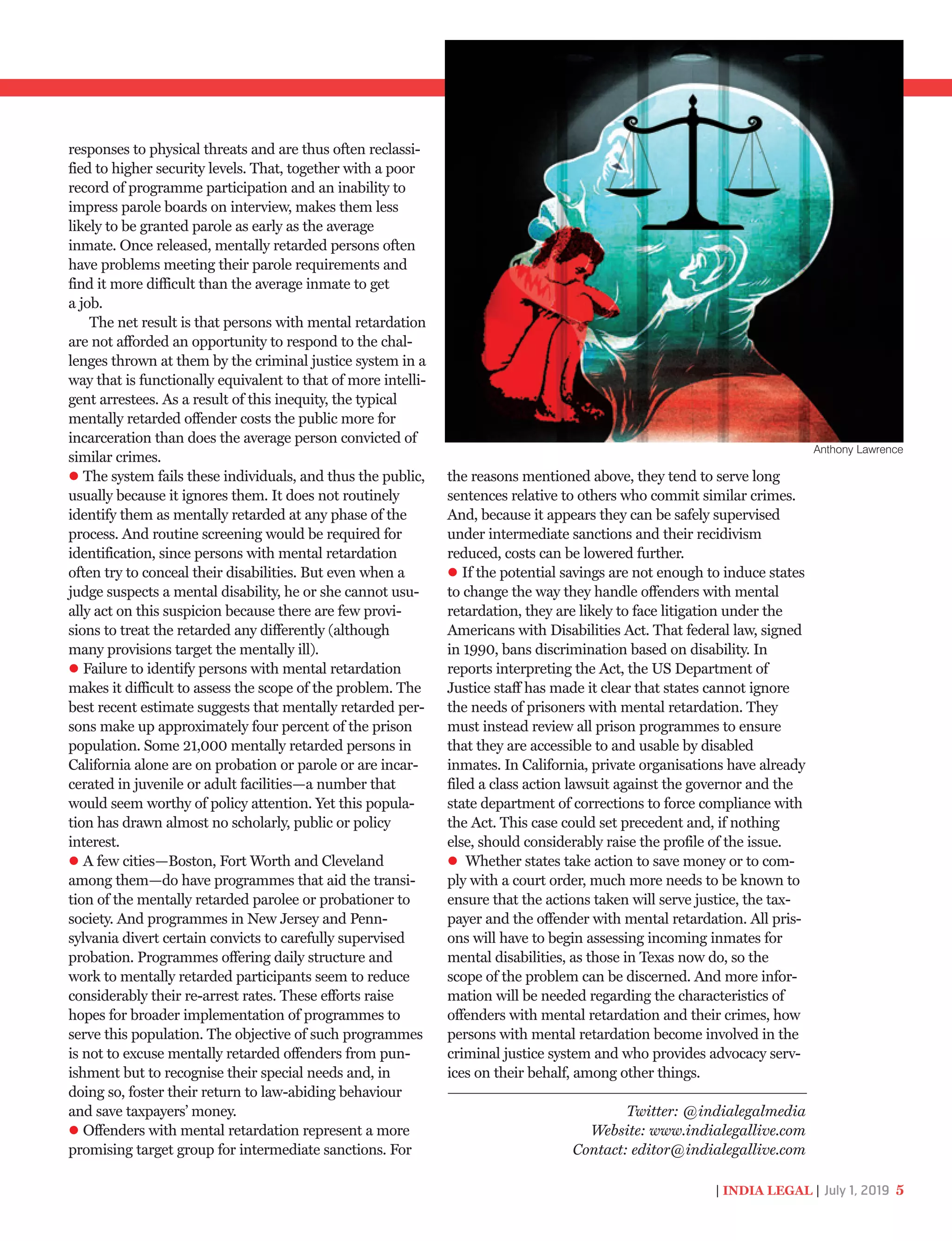 responses to physical threats and are thus often reclassi-
fied to higher security levels. That, together with a poor
record of programme participation and an inability to
impress parole boards on interview, makes them less
likely to be granted parole as early as the average
inmate. Once released, mentally retarded persons often
have problems meeting their parole requirements and
find it more difficult than the average inmate to get
a job.
The net result is that persons with mental retardation
are not afforded an opportunity to respond to the chal-
lenges thrown at them by the criminal justice system in a
way that is functionally equivalent to that of more intelli-
gent arrestees. As a result of this inequity, the typical
mentally retarded offender costs the public more for
incarceration than does the average person convicted of
similar crimes.
The system fails these individuals, and thus the public,
usually because it ignores them. It does not routinely
identify them as mentally retarded at any phase of the
process. And routine screening would be required for
identification, since persons with mental retardation
often try to conceal their disabilities. But even when a
judge suspects a mental disability, he or she cannot usu-
ally act on this suspicion because there are few provi-
sions to treat the retarded any differently (although
many provisions target the mentally ill).
Failure to identify persons with mental retardation
makes it difficult to assess the scope of the problem. The
best recent estimate suggests that mentally retarded per-
sons make up approximately four percent of the prison
population. Some 21,000 mentally retarded persons in
California alone are on probation or parole or are incar-
cerated in juvenile or adult facilities—a number that
would seem worthy of policy attention. Yet this popula-
tion has drawn almost no scholarly, public or policy
interest.
A few cities—Boston, Fort Worth and Cleveland
among them—do have programmes that aid the transi-
tion of the mentally retarded parolee or probationer to
society. And programmes in New Jersey and Penn-
sylvania divert certain convicts to carefully supervised
probation. Programmes offering daily structure and
work to mentally retarded participants seem to reduce
considerably their re-arrest rates. These efforts raise
hopes for broader implementation of programmes to
serve this population. The objective of such programmes
is not to excuse mentally retarded offenders from pun-
ishment but to recognise their special needs and, in
doing so, foster their return to law-abiding behaviour
and save taxpayers’ money.
Offenders with mental retardation represent a more
promising target group for intermediate sanctions. For
the reasons mentioned above, they tend to serve long
sentences relative to others who commit similar crimes.
And, because it appears they can be safely supervised
under intermediate sanctions and their recidivism
reduced, costs can be lowered further.
If the potential savings are not enough to induce states
to change the way they handle offenders with mental
retardation, they are likely to face litigation under the
Americans with Disabilities Act. That federal law, signed
in 1990, bans discrimination based on disability. In
reports interpreting the Act, the US Department of
Justice staff has made it clear that states cannot ignore
the needs of prisoners with mental retardation. They
must instead review all prison programmes to ensure
that they are accessible to and usable by disabled
inmates. In California, private organisations have already
filed a class action lawsuit against the governor and the
state department of corrections to force compliance with
the Act. This case could set precedent and, if nothing
else, should considerably raise the profile of the issue.
Whether states take action to save money or to com-
ply with a court order, much more needs to be known to
ensure that the actions taken will serve justice, the tax-
payer and the offender with mental retardation. All pris-
ons will have to begin assessing incoming inmates for
mental disabilities, as those in Texas now do, so the
scope of the problem can be discerned. And more infor-
mation will be needed regarding the characteristics of
offenders with mental retardation and their crimes, how
persons with mental retardation become involved in the
criminal justice system and who provides advocacy serv-
ices on their behalf, among other things.
| INDIA LEGAL | July 1, 2019 5
Twitter: @indialegalmedia
Website: www.indialegallive.com
Contact: editor@indialegallive.com
Anthony Lawrence
 