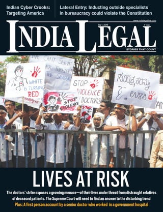 NDIA EGALL STORIES THAT COUNT
` 100
I
www.indialegallive.com
July1, 2019
LIVESATRISKThedoctors’strikeexposesagrowingmenace—oftheirlivesunderthreatfromdistraughtrelatives
ofdeceasedpatients.TheSupremeCourtwillneedtofindananswertothedisturbingtrend
Plus:Afirstpersonaccountbyaseniordoctorwhoworked inagovernmenthospital
Indian Cyber Crooks:
Targeting America
Lateral Entry: Inducting outside specialists
in bureaucracy could violate the Constitution
 
