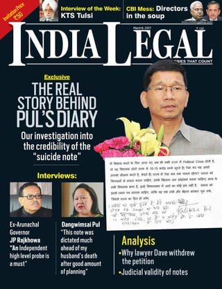 InvitationPrice
`50
NDIA EGALL STORIES THAT COUNT
March6, 2017 ` 100
www.indialegallive.com
ITHEREAL
STORYBEHIND
PUL’SDIARYOur investigation into
the credibility of the
“suicide note”
Ex-Arunachal
Governor
JP Rajkhowa
“An Independent
high level probe is
a must”
Dangwimsai Pul
“This note was
dictated much
ahead of my
husband’s death
after good amount
of planning”
Interview of the Week:
KTS Tulsi
CBI Mess: Directors
in the soup
STSTSTSTTSTSTSTSTTSTTSTSTSTTTSTSTTSTTTTSTSTTTTTTTTTTTSTSTOROROROOOOROOORORORORRORRRROOOROORRRROOROROROOORORRRRROOOOOORRROOOOOOORRRROOOROOOOORRRRROORRRROORRROOOOOORRRORRRROOOROROOOOOOOOOORRROOORRROOOOOORRORRRRIES THAT COUNTSTSSTSTSTSTSTTTTTTTSSSTTTSSTSTSTSTTTTTTTSTSTTTTTTTSTSTSTSTTTSTTTTSTTTTTTSSTTTTTSTTTTTOROOOOOOOOOOOOOOOOOOOOOOOOOOOOOOOOOOOOOOOOOOOOOOOOOOOOOOOOOOOOOOOOOOOOOOOROOOOOOOOOOOOOOOOOOOOOOOOOOOOOOOOOOROOOOOOOROORORRRRIES THAT COUNT
Exclusive
ors
Interviews:
Why lawyer Dave withdrew
the petition
Judicial validity of notes
Analysis
 