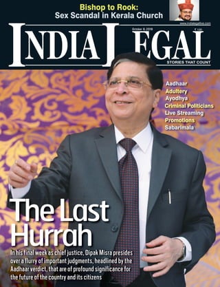 NDIA EGALL STORIES THAT COUNT
` 100
I
www.indialegallive.com
October 8, 2018
In his final week as chief justice, Dipak Misra presides
over a flurry of important judgments, headlined by the
Aadhaar verdict, that are of profound significance for
the future of the country and its citizens
TheLast
Hurrah
Aadhaar
Adultery
Ayodhya
Criminal Politicians
Live Streaming
Promotions
Sabarimala
Bishop to Rook:
Sex Scandal in Kerala Church
 