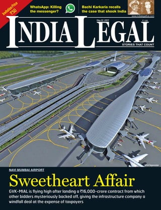 InvitationPrice
`50
NDIA EGALL STORIES THAT COUNT
May22, 2017 ` 100
www.indialegallive.com
I
Bachi Karkaria recalls
the case that shook India
Sweetheart Affair
NAVI MUMBAI AIRPORT
GVK-MIAL is flying high after landing a `16,000-crore contract from which
other bidders mysteriously backed off, giving the infrastructure company a
windfall deal at the expense of taxpayers
ArtistImpression
WhatsApp: Killing
the messenger?
 