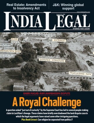 NDIA EGALL STORIES THAT COUNT
` 100
I
www.indialegallive.com
August26, 2019
ARoyalChallengeAquestionasked“justoutofcuriosity”bytheSupremeCourthasledtoseveralpeoplestaking
claimtoLordRam’slineage.Theseclaimshavebrieflyovershadowedthelanddisputecasein
whichthelegalargumentshaveraisedsomeotherintriguingquestions.
PlusBookExtract:Canreligionbeseparatedfrompolitics?
J&K: Winning global
support
Real Estate: Amendments
to Insolvency Act
BABRI MASJID-RAM JANMBHOOMI DISPUTE
 