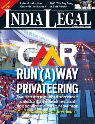 InvitationPrice
`50
NDIA EGALL STORIES THAT COUNT
July31, 2017 ` 100
I
www.indialegallive.com
RUN(A)WAY
PRIVATEERINGFavouritisminthenegotiationofconcessionaire
contractsandlandallotmentshavecaused
thousandsofcroresinlossestothegovernment
Also:JewarAirport—theNewHorizon
J&K: The Big Bang
of Soft Power
Lateral Induction:
Out with the Babus?
 
