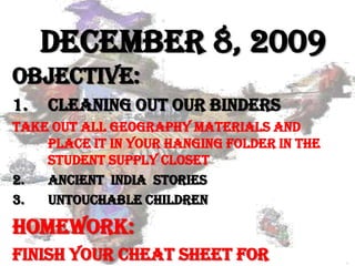 December 8, 2009 Objective: Cleaning out our binders Take out all Geography materials and place it in your hanging folder in the student supply closet Ancient  India  stories Untouchable Children Homework: Finish your Cheat sheet for tomorrow 
