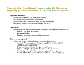 VCs can build a “thought leader” image in Indian Life Sciences by
supporting grass-roots innovation - A “Culture & Nurture” approach

  Piggy-back approach
  •    Partner with 1-2 existing Life Sciences incubators
  •    Fund research activities of select incubatees
  •    Provide support structure as outlined in the De novo approach
  •    Build equity stake into start-ups (standard VC deal terms)

  PR activities
  •    Build close private-public relationships by sponsoring focused Biotechnology events
       •      BioAsia - Feb. 2006 (Hyderabad)
       •      Bangalore Bio 2006
       •      Organize own entrepreneur-investor conference

  Manpower development
  •   Culture and nurture intellectual capital through special programs
      •     Graduate Fellowships on special topics (e.g., Digital pathology, Bio-IT)
      •     100K Entrepreneur competition
      •     Endowment to an institution library or research center
      •     Sponsor visiting faculty/expert lectures at selected Universities
      •     Select top graduates for internships/training at portfolio companies
      •     Select top talent from sponsored institutions to join portfolio companies
 
