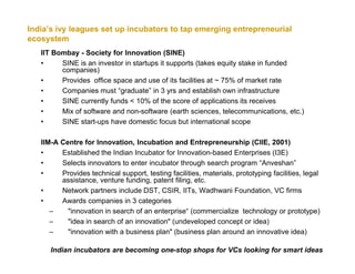 India’s ivy leagues set up incubators to tap emerging entrepreneurial
ecosystem
   IIT Bombay - Society for Innovation (SINE)
   •     SINE is an investor in startups it supports (takes equity stake in funded
         companies)
   •     Provides office space and use of its facilities at ~ 75% of market rate
   •     Companies must “graduate” in 3 yrs and establish own infrastructure
   •     SINE currently funds < 10% of the score of applications its receives
   •     Mix of software and non-software (earth sciences, telecommunications, etc.)
   •     SINE start-ups have domestic focus but international scope

   IIM-A Centre for Innovation, Incubation and Entrepreneurship (CIIE, 2001)
   •     Established the Indian Incubator for Innovation-based Enterprises (I3E)
   •     Selects innovators to enter incubator through search program “Anveshan”
   •     Provides technical support, testing facilities, materials, prototyping facilities, legal
         assistance, venture funding, patent filing, etc.
   •     Network partners include DST, CSIR, IITs, Wadhwani Foundation, VC firms
   •     Awards companies in 3 categories
      –    "innovation in search of an enterprise“ (commercialize technology or prototype)
      –    "idea in search of an innovation" (undeveloped concept or idea)
      –    "innovation with a business plan" (business plan around an innovative idea)

      Indian incubators are becoming one-stop shops for VCs looking for smart ideas
 