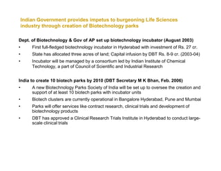 Indian Government provides impetus to burgeoning Life Sciences
    industry through creation of Biotechnology parks

Dept. of Biotechnology & Gov of AP set up biotechnology incubator (August 2003)
•       First full-fledged biotechnology incubator in Hyderabad with investment of Rs. 27 cr.
•       State has allocated three acres of land; Capital infusion by DBT Rs. 8-9 cr. (2003-04)
•       Incubator will be managed by a consortium led by Indian Institute of Chemical
        Technology, a part of Council of Scientific and Industrial Research


India to create 10 biotech parks by 2010 (DBT Secretary M K Bhan, Feb. 2006)
•       A new Biotechnology Parks Society of India will be set up to oversee the creation and
        support of at least 10 biotech parks with incubator units
•       Biotech clusters are currently operational in Bangalore Hyderabad, Pune and Mumbai
•       Parks will offer services like contract research, clinical trials and development of
        biotechnology products
•       DBT has approved a Clinical Research Trials Institute in Hyderabad to conduct large-
        scale clinical trials
 