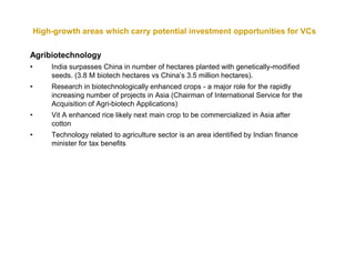 High-growth areas which carry potential investment opportunities for VCs

Agribiotechnology
•       India surpasses China in number of hectares planted with genetically-modified
        seeds. (3.8 M biotech hectares vs China’s 3.5 million hectares).
•       Research in biotechnologically enhanced crops - a major role for the rapidly
        increasing number of projects in Asia (Chairman of International Service for the
        Acquisition of Agri-biotech Applications)
•       Vit A enhanced rice likely next main crop to be commercialized in Asia after
        cotton
•       Technology related to agriculture sector is an area identified by Indian finance
        minister for tax benefits
 