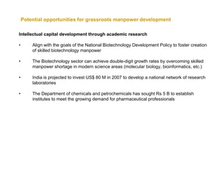 Potential opportunities for grassroots manpower development

Intellectual capital development through academic research

•       Align with the goals of the National Biotechnology Development Policy to foster creation
        of skilled biotechnology manpower

•       The Biotechnology sector can achieve double-digit growth rates by overcoming skilled
        manpower shortage in modern science areas (molecular biology, bioinformatics, etc.)

•       India is projected to invest US$ 80 M in 2007 to develop a national network of research
        laboratories

•       The Department of chemicals and petrochemicals has sought Rs 5 B to establish
        institutes to meet the growing demand for pharmaceutical professionals
 