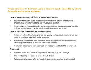 “Discontinuities” in the Indian venture scenario can be exploited by VCs to
formulate market entry strategies

  Lack of an entrepreneurial “Silicon valley” environment
  •   Social networks and clubs that nurture entrepreneur growth and facilitate
      entrepreneur-investor relations are virtually non-existent
  •   Angel networks (often started by serial entrepreneurs themselves) that provide
      budding entrepreneurs capital, advice, and mentorship are absent
  Lack of research infrastructure and orientation
  •   Indian educational institutes provide top-quality undergraduate training but lack
      depth in graduate level University research
  •   Most Indian universities (and students) are ill-equipped to tackle the complex,
      interdisciplinary nature of modern biomedical science
  •   Incubators attached to Indian schools are not comparable to US counterparts
  End-result
  •   Business plans from India lack spark and are described as “average”
  •   The number of good deals is far and few between
  •   Relationships between VCs and portfolio companies tend to be adversarial
 