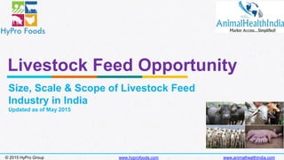 Livestock Feed Opportunity
Size, Scale & Scope of Livestock Feed
Industry in India
Updated as of May 2015
© 2015 HyPro Group www.hyprofoods.com www.animalhealthindia.com
 
