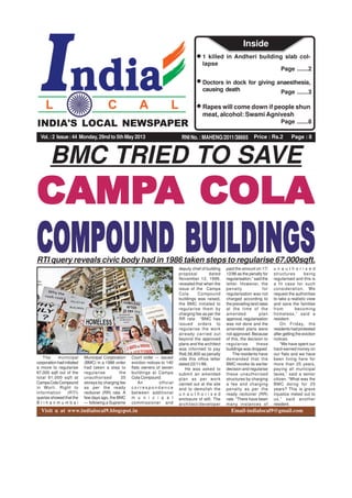 Price : Rs.2 Page : 8RNI No. : MAHENG/2011/38665
INDIA'S LOCAL NEWSPAPER
Vol.:2 Issue:44 Monday, 29nd to 5th May 2013
Page .......2
1 killed in Andheri building slab col-
lapse
Page .......3
Doctors in dock for giving anaesthesia,
causing death
Page .......8
Rapes will come down if people shun
meat, alcohol: Swami Agnivesh
Inside
INDIA'S LOCAL NEWSPAPER
Visit u at www.indialocal9.blogspot.in Email-indialocal9@gmail.com
BMC TRIED TO SAVE
CAMPCAMPCAMPCAMPCAMPA COLAA COLAA COLAA COLAA COLA
COMPOUND BCOMPOUND BCOMPOUND BCOMPOUND BCOMPOUND BUILDINGSUILDINGSUILDINGSUILDINGSUILDINGSRTI query reveals civic body had in 1986 taken steps to regularise 67,000sqft.
The municipal
corporation had initiated
a move to regularise
67,000 sqft out of the
total 91,000 sqft at
CampaColaCompound
in Worli. Right to
Information (RTI)
queries showed that the
B r i h a n m u m b a i
Municipal Corporation
(BMC) in a 1986 order
had taken a step to
regularise the
unauthorised 35
storeys by charging fee
as per the ready
reckoner (RR) rate. A
few days ago, the BMC
— following a Supreme
Court order — issued
eviction notices to 140
flats owners of seven
buildings at Campa
Cola Compound.
An official
c o r r e s p o n d e n c e
between additional
m u n i c i p a l
commissioner and
deputy chief of building
proposal dated
November 12, 1999,
revealed that when the
issue of the Campa
Cola Compound
buildings was raised,
the BMC initiated to
regularise them by
charging fee as per the
RR rate. “BMC has
issued orders to
regularise the work
already carried out
beyond the approved
plans and the architect
was informed to pay
Rs6,56,800 as penalty
vide this office letter
dated 22/11/86.
He was asked to
submit an amended
plan as per work
carried out at the site
and to demolish the
u n a u t h o r i s e d
enclosure of stilt. The
architect/developer
paid the amount on 17/
12/86 as the penalty for
regularisation,” said the
letter. However, the
penalty for
regularisation was not
charged according to
the prevailing land rates
at the time of the
amended plan
approval, regularisation
was not done and the
amended plans were
not approved. Because
of this, the decision to
regularise these
buildings was dropped.
The residents have
demanded that the
BMC revoke its earlier
decision and regularise
these unauthorised
structures by charging
a fee and charging
penalty as per the
ready reckoner (RR)
rate. “There have been
many instances of
u n a u t h o r i s e d
structures being
regularised and this is
a fit case for such
consideration. We
request the authorities
to take a realistic view
and save the families
from becoming
homeless,” said a
resident.
On Friday, the
residents had protested
after getting the eviction
notices.
“We have spent our
hard-earned money on
our flats and we have
been living here for
more than 25 years,
paying all municipal
taxes,” said a senior
citizen. “What was the
BMC doing for 25
years? This is grave
injustice meted out to
us,” said another
resident.
 
