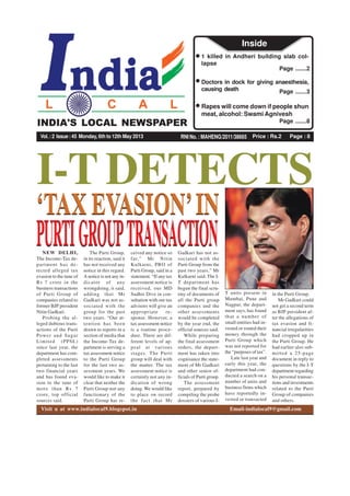 Price : Rs.2 Page : 8RNI No. : MAHENG/2011/38665
INDIA'S LOCAL NEWSPAPER
Vol.:2 Issue:45 Monday, 6th to 12th May 2013
Page .......2
1 killed in Andheri building slab col-
lapse
Page .......3
Doctors in dock for giving anaesthesia,
causing death
Page .......8
Rapes will come down if people shun
meat, alcohol: Swami Agnivesh
Inside
INDIA'S LOCAL NEWSPAPER
Visit u at www.indialocal9.blogspot.in Email-indialocal9@gmail.com
I-T DETECTS
NEW DELHI,
The Income-Tax de-
partment has de-
tected alleged tax
evasion to the tune of
Rs 7 crore in the
business transactions
of Purti Group of
companies related to
former BJP president
Nitin Gadkari.
Probing the al-
leged dubious trans-
actions of the Purti
Power and Sugar
Limited (PPSL)
since last year, the
department has com-
pleted assessments
pertaining to the last
two financial years
and has found eva-
sion to the tune of
more than Rs 7
crore, top official
sources said.
‘TAX EVASION’IN
PURTIGROUPTRANSACTION
‘TAX EVASION’IN
PURTIGROUPTRANSACTIONThe Purti Group,
in its reaction, said it
has not received any
notice in this regard.
A notice is not any in-
dicator of any
wrongdoing, it said,
adding that Mr
Gadkari was not as-
sociated with the
group for the past
two years. “Our at-
tention has been
drawn to reports in a
section of media that
the Income-Tax de-
partment is serving a
tax assessment notice
to the Purti Group
for the last two as-
sessment years. We
would like to make it
clear that neither the
Purti Group nor any
functionary of the
Purti Group has re-
ceived any notice so
far,” Mr Nitin
Kulkarni, PRO of
Purti Group, said in a
statement. “If any tax
assessment notice is
received, our MD
Sudhir Dive in con-
sultation with our tax
advisors will give an
appropriate re-
sponse. However, a
tax assessment notice
is a routine proce-
dure. There are dif-
ferent levels of ap-
peal at various
stages. The Purti
group will deal with
the matter. The tax
assessment notice is
certainly not any in-
dication of wrong
doing. We would like
to place on record
the fact that Mr
Gadkari has not as-
sociated with the
Purti Group from the
past two years,” Mr
Kulkarni said. The I-
T department has
begun the final scru-
tiny of documents of
all the Purti group
companies and the
other assessments
would be completed
by the year end, the
official sources said.
While preparing
the final assessment
orders, the depart-
ment has taken into
cognisance the state-
ment of Mr Gadkari
and other senior of-
ficials of Purti group.
The assessment
report, prepared by
compiling the probe
dossiers of various I-
T units present in
Mumbai, Pune and
Nagpur, the depart-
ment says, has found
that a number of
small entities had in-
vested or routed their
money through the
Purti Group which
was not reported for
the “purposes of tax”.
Late last year and
early this year, the
department had con-
ducted a search on a
number of units and
business firms which
have reportedly in-
vested or transacted
in the Purti Group.
Mr Gadkari could
not get a second term
as BJP president af-
ter the allegations of
tax evasion and fi-
nancial irregularities
had cropped up in
the Purti Group. He
had earlier also sub-
mitted a 25-page
document in reply to
questions by the I-T
department regarding
his personal transac-
tions and investments
related to the Purti
Group of companies
and others.
 