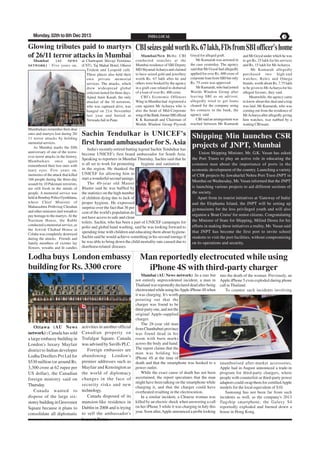 Monday, 02th to 8th Dec 2013

Glowing tributes paid to martyrs
of 26/11 terror attacks in Mumbai
Mumbai
( AU
NEWS
NETWORK ) : Five years on,

Mumbaikars remember their dear
ones and martyrs lost during 26/
11 terror attacks by holding
memorial services.
As Mumbai marks the fifth
anniversary of one of the worstever terror attacks in the history,
Mumbaikars once again
remembered their lost ones with
teary eyes. Five years on,
memories of the attack that killed
166 people during the three-day
assault by 10 Pakistani terrorists,
are still fresh in the minds of
people. A memorial service was
held at Bombay Police Gymkhana,
where Chief Minister of
Maharashtra Prithviraj Chouhan
and other ministers laid wreath to
pay homage to the martyrs. At the
Nariman House, the Rabbi
conducted a memorial service, as
the Jewish Chabad House at
Colaba was completely destroyed
during the attacks. Friends and
family members of victims lay
flowers, wreaths and lit candles

at Chattrapati Shivaji Terminus
(CST), Taj Mahal Hotel, Oberoi
Trident and Leopold café.
These places also held their
own private memorial
services. The attacks, which
drew widespread global
criticism lasted for three days.
Ajmal Amir Kasab, the only
attacker of the 10 terrorists,
who was captured alive, was
hanged on 21st November
last year and buried at
Yerwada Jail in Pune.

PAGE 3

CBI seizes gold worth Rs. 67 lakh, FDs from SBI officer's home
Mumbai/New Delhi: CBI
conducted searches at the
Mumbai residence of SBI Deputy
MD Shyamal Acharya and claimed
to have seized gold and jewellery
worth Rs. 67 lakh after he and
others were booked by the agency
in a graft case related to disbursal
of a loan of over Rs. 400 crore.
CBI's Economic Offences
Wing in Mumbai had registered a
case against Mr Acharya who is
also the head of Mid-Corporate
wing of the Bank, former SBI official
K K Kumarah and Chairman of
Worlds Window Group Piyoosh

Goyal for alleged graft.
Mr Kumarah was arrested in
the case yesterday. The agency
said that Mr Goyal had allegedly
applied for over Rs. 400 crore of
corporate loan from SBI but only
Rs. 75 crore was approved.
Mr Kumarah, who had joined
Worlds Window Group after
leaving SBI as an advisor,
allegedly tried to get loans
cleared for the company using
his contacts in the bank, the
agency said.
CBI said an arrangement was
reached between Mr Kumarah

and Mr Goyal under which he was
to get Rs. 25 lakh for his services
and Rs. 15 lakh for Mr Acharya.
Mr Kumarah allegedly
purchased two high-end
watches, Rolex and Omega
brands, worth about Rs. 7.75 lakh
to be given to Mr Acharya for his
alleged favours, they said.
Meanwhile, the agency came
to know about this deal and a trap
was laid. Mr Kumarah, who was
coming out from the residence of
Mr Acharya after allegedly giving
him watches, was nabbed by a
waiting CBI team.

Sachin Tendulkar is UNICEF's Shipping Min launches CSR
first brand ambassador for S. Asia projects of JNPT, Mumbai
India's recently-retired batting legend Sachin Tendulkar has
become UNICEF's first brand ambassador for South Asia.
Speaking to reporters in Mumbai Thursday, Sachin said that he
is all set to work for promoting
hygiene and sanitation
in the region. He thanked the
UNICEF for allowing him to
start a wonderful second innings.
The 40-year old Master
Blaster said he was baffled by
the statistics on the high number
of children dying due to lack of
proper hygiene. He expressed
surprise over the fact that 36 per
cent of the world's population do
not have access to safe and clean
toilets. Sachin, who has been a part of UNICEF campaigns for
polio and global hand washing, said he was looking forward to
spending time with children and educating them about hygiene.
Sachin said he would achieve something in his second innings if
he was able to bring down the child mortality rate caused due to
diarrhoea-related diseases.

Lodha buys London embassy
building for Rs. 3300 crore

Ottawa (AU News
network) : Canada has sold
a large embassy building in
London's luxury Mayfair
district to Indian developer
Lodha Dwellers Pvt Ltd for
$530 million (or around Rs.
3,300 crore at 62 rupee per
US dollar), the Canadian
foreign ministry said on
Thursday.
Canada wanted to
dispose of the large sixstorey building in Grosvenor
Square because it plans to
consolidate all diplomatic

INDIA LOCAL

activities in another official
Canadian property on
Trafalgar Square. Canada
was advised by Savills PLC.
Foreign embassies are
abandoning London's
premier addresses such as
Mayfair and Kensington as
the world of diplomacy
changes in the face of
security risks and new
technology.
Canada disposed of its
mansion-like residence in
Dublin in 2008 and is trying
to sell the ambassador's
house in Rome.

Union Shipping Minister, Mr. G.K. Vasan has asked
the Port Trusts to play an active role in educating the
common man about the importance of ports in the
economic development of the country. Launching a variety
of CSR projects by Jawaharlal Nehru Port Trust-JNPT in
Mumbai on Wednesday, Mr. Vasan informed that the JNPT
is launching various projects to aid different sections of
the society.
Apart from its tourist initiatives at 'Gateway of India'
and the Elephanta Island, the JNPT will be setting up
gymnasiums for the less privileged youth and will also
organise a 'Boat Cruise' for senior citizens. Congratulating
the Minister of State for Shipping, Milind Deora for his
efforts in making these initiatives a reality, Mr. Vasan said
that JNPT has become the first port to invite school
students to visit the port facilities, without compromising
on its operations and security.

Man reportedly electrocuted while using
iPhone 4S with third-party charger
Mumbai (AU News network) :In a rare but
not entirely unprecedented incident, a man in
Thailand was reportedly declared dead after being
electrocuted while using his Apple iPhone 4S when
it was charging. It's worth
pointing out that the
charger was found to be
third-party one, and not the
original Apple-supplied
charger.
The 28-year old man
from Chanthaburi province
was found dead in his
room with burn marks
across the body and hand.
The report claims that the
man was holding his
iPhone 4S at the time of
death and that the smartphone was hooked to a
power outlet.
While the exact cause of death has not been
ascertained, the report speculates that the man
might have been talking on the smartphone while
charging it, and that the charger could have
overheated resulting in the electrocution.
In a similar incident, a Chinese woman was
killed by an electric shock when answering a call
on her iPhone 5 while it was charging in July this
year. Soon after, Apple announced a probe looking

into the death of the woman. Previously, an
Apple iPhone 5 even exploded during phone
call in Thailand.
To counter such incidents involving

unauthorised after-market accessories,
Apple had in August announced a trade-in
program for third-party chargers, where
people with counterfeit or third-party power
adaptors could swap them for certified Apple
models for the local equivalent of $10.
Samsung has not been far from such
incidents as well, as the company's 2013
flagship smartphone, the Galaxy S4
reportedly exploded and burned down a
house in Hong Kong.

 