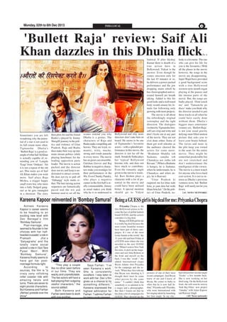 Monday, 02th to 8th Dec 2013

INDIA LOCAL

PAGE 4

'Bullett Raja' review: Saif Ali
Khan dazzles in this Dhulia flick
As a

Sometimes you are left
wondering why the potential of a star is not used to
its full extent more often.
Tigmanshu
Dhulia’s
‘Bullett Raja' is a good example of what Saif Ali Khan
is actually capable of, reminding you of ‘Langda
Tyagi’ from ‘Omkara’. Yet
it is not a repeat of the old
act. This rustic act of Saif
Ali Khan makes you want
more. Saif plays Raja
Mishra, a trigger happy
small town boy who turns
into a fully fledged gangster as he gets entangled
in a shootout. The story

then plots his and his friend
Rudra’s (played by Jimmy
Shergill) journey in the politics and violence of Uttar
Pradesh. Raja and Rudra
then make their way up into
main stream politics while
playing henchmen for the
leading opposition party
leader. The movie is action
packed and the director
does not try and keep it understated to attract crowds.
He does not try to pull off
‘Dabangg’ style stunts either. The hair raising action
sequences are fantastically
paced and the wit and
humour used to set off the

scenes remind you why
Dhulia is a genius. The
characters of Raja and
Rudra make compelling anti
heroes. They are loyal, romantic, witty, macho,
strong and exude panache
in every move. The movie
has an great cast ensemble.
Gulshan Grover and Raj
Babbar in negative characters make you nostalgic for
their performances in the
90s. Even Chunky Pandey,
who plays a negative
cameo in the first half is really commendable. Jimmy
as usual makes you think
why he is so underused in

Bollywood and why more
directors don’t take him on
board. He seems to be one
of Tigmanshu’s favourite
actors – with a splendid performance in this movie, the
director is not far off the
mark. Sonakshi Sinha plays
her 'typical' Bollywood
heroine role, and does not
have much to contribute.
Even the romantic angle
given to the movie is wasteful. Ravi Kishen plays a
character with a lot of potential in the movie and
could have been utilised
better. A special mention
should go to Vidyut

Jamwal. If after Akshay
Kumar there is dearth of a
true action hero in
Bollywood; Vidyut is the
answer. Even though he
comes onscreen only for
the last 45 minutes or so,
he delivers a power packed
performance and the jaw
dropping stunts which he
has choreographed and executed himself are breath
taking. Added to this his
good looks and a well toned
body would ensure his female fan following only
growing with more projects.
The movie is all about
the refreshingly original
screenplay and the tight
direction. The dialogues
(written by Tigmanshu himself) are crisp and witty and
don’t fizzle out at any part
of the movie. They are not
over done either. Some of
them got wolf whistles as
the audience cheered the
actors for some more.
“Brahman bhukha toh
Sudama, samjha toh
Chanakya aor rutha toh
Ravaan.” (When a Brahmin
is hungry, he is Sudama;
when he understands, he is
Chanakya; and when angry, he is Raavan)
“Uttar Pradesh ki
raajneeti me koi khas nahi
hota, jo jaan deta hai wahi
khaas hota hai.” (In the politics of Uttar Pradesh, no-

body is a favourite. The one
who can give his life for
you is the favourite.) With
all the pluses in the movie
however, the songs in the
movie are disappointing.
Sajid-Wajid have provided
a good background score
with a true Hollywood
western style mouth organ
playing at the pauses and
the intense parts of the
movie. But, the songs are
badly placed. ‘Dont touch
me’ and ‘Tamanche pe
disco’ make you think why
the director needed to put
these tracks at all when he
could have easily done
without them. Dhulia’s
biggest mass entertainer
venture yet, ‘Bullett Raja’
is not your usual gravity
defying stunt filled motion
picture that asks you to
leave your brains behind.
The twists and turns in
the plot keep you rooted
to the seats for the entire
movie. They might be
somewhat predictable but
are not stretched and
don’t underestimate the
intelligence of the viewer.
The movie is a must watch
for anyone who loves hard
core action. It is not as intense as Dhulia’s previous
ventures were, but ‘Bullett
Raja’ will surely not let you
down.
(AU NEWS NETWORK)

Kareena Kapoor reinvented in 'Bombay Samurai' Being a GUESS girl is big deal for me: Priyanka Chopra
Actress Kareena
Kapoor`s career seems
to be heading to an
exciting new level with
Dev Benegal`s film
‘Bombay Samurai’.
Post-marriage, she
seemed to flounder in her
choices with her halfhearted crusader`s role in
Prakash
Jha`s
‘Satyagraha’ and the
totally inane social
activist`s role in ‘Gori Tere
Pyaar Mein’. With
‘Bombay Samurai’,
Kareena finally seems to
have got her postmarriage formula right.
According
to
sources, the film is "a
crazy zany rollicking
roller coaster ride with
amazing twists and
turns. There are seven to
eight pivotal characters.
But Kareena and Farhan
(Akhtar) preside over the
show".

"They play a couple
like no other seen before
in our films. They are
wacky and unpredictable.
The two actors will have a
ball playing their outgoing
zestful characters," the
source added.
Both Kareena and
Farhan were keen to work
with one another.

Says Farhan: "I`ve
seen Kareena`s work.
She is consistently
excellent. I was keen to
work with her. Dev`s film
gives us a chance to try
something different."
Kareena expressed the
highest admiration for
Farhan: "I admire Farhan
for being multi-talented.

Priyanka Chopra is the
first Bollywood actress to become the face of global fashion
brand GUESS, and the actress
considers it a big deal.
"Being a GUESS girl for me
is a really big deal because the
most iconic beautiful women
have been part of these campaigns. It`s one of the most
iconic brands in the world," the
31-year-old said here Friday at
a GUESS store where she was
unveiled as the new GUESS
girl. "When I went to New York
this time, to pick up the magazines and saw Julia Roberts in
the front and myself on the
back, I was like `woah`," she
added. International singer
Bryan Adams shot Priyanka
for the campaign and she reveals "When they first told me
that Bryan was shooting it, I
thought there must be some
other person by the same
name." "I couldn`t think that
somebody is so talented to be
a singer and a photographer.
But then I found out that he
has done a lot of campaigns for
GUESS. They showed me the

pictures of one of their most
recent campaigns. And Bryan
knew of me and I knew of
Bryan. He comes to India so
often that he is now half Indian," Priyanka said. Priyanka,
who went international with
her singing talent by launching
her first single ‘In my city’,

had released her second single
‘Exotic’ a few months back.
She is now working on her
third song. On the Bollywood
front, she will soon be seen in
Yash Raj Films` new project
‘Gunday’ with Arjun Kapoor
and Ranveer Singh.
(AU News network)

 