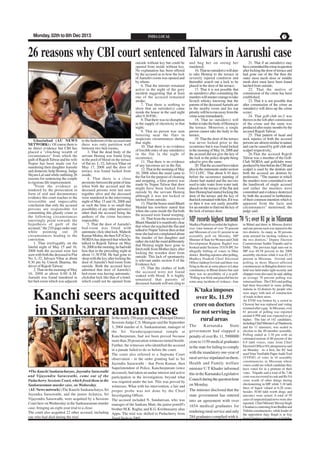 Monday, 02th to 8th Dec 2013

INDIA LOCAL

PAGE 7

26 reasons why CBI court sentenced Talwars in Aarushi case

Ghaziabad (AU NEWS
NETWORK) : Of course there is
no direct evidence but CBI has
placed a "clinching wealth of
circumstances" from which the
guilt of Rajesh Talwar and his wife
Nupur has been made out for
murdering their daughter Aarushi
and domestic help Hemraj, Judge
Shyam Lal said while outlining 26
reasons for sentencing the couple
to rigorous life imprisonment.
"From the evidence as
tendered by the prosecution in
form of oral and documentary
evidence this court reaches to the
irresistible and impeccable
conclusion that only the accused
persons are responsible for
committing this ghastly crime as
the following circumstances
unerringly point towards the
hypothesis of guilt of the
accused," the 210-page order said,
while pointing out 26
circumstances leading to the
conviction.
1. That irrefragably on the
fateful night of May 15 and 16,
2008 both the accused were last
seen with both the deceased in Flat
No. L-32, Jalvayu Vihar at about
9.30 pm by Umesh Sharma, the
driver of Rajesh Talwar;
2. That on the morning of May
16, 2008 at about 6.00 A.M.
Aarushi was found murdered in
her bed-room which was adjacent

to the bedroom of the accused and
there was only partition wall
between two bed-rooms;
3. That the dead body of the
servant Hemraj was found lying
in the pool of blood on the terrace
of flat no. L-32, Jalvayu Vihar on
May 17, 2008 and the door of
terrace was found locked from
inside;
4. That there is a close
proximity between the point of time
when both the accused and the
deceased persons were last seen
together alive and the deceased
were murdered in the intervening
night of May 15 and 16, 2008 and
as such the time is so small that
possibility of any other person(s)
other than the accused being the
authors of the crime becomes
impossible;
5. That the door of Aarushi's
bed-room was fitted with
automatic click-shut lock. Mahesh
Kumar Mishra, the then S.P. (City),
NOIDA has deposed that when he
talked to Rajesh Talwar on May
16, 2008 in the morning, he had told
him that in the preceding night at
about 11.30 P.M. He had gone to
sleep with the key after locking the
door of Aarushi's bed-room from
outside. Both the accused have
admitted that door of Aarushi's
bed-room was having automaticclickshut lock like that of a hotel,
which could not be opened from

outside without key but could be
opened from inside without key.
No explanation has been offered
by the accused as to how the lock
of Aarushi's room was opened and
by whom.
6. That the internet remained
active in the night of the gory
incident suggesting that at least
one of the accused remained
awake;
7. That there is nothing to
show that an outsider(s) came
inside the house in the said night
after 9.30 P.M.;
8. That there was no disruption
in the supply of electricity in that
night;
9. That no person was seen
loitering near the flats in
suspicious circumstances during
that night;
10. That there is no evidence
of forcible entry of any outsider(s)
in the flat in the night of
occurrence;
11. That there is no evidence
of any larcenous act in the flat;
12. That in the morning of May
16, 2008 when the maid came to
the flat for the purpose of cleaning
and mopping, a false pretext was
made by Nupur Talwar that door
might have been locked from
outside by the servant Hemraj
although it was not locked or
latched from outside;
13. That the house maid Bharti
Mandal has nowhere stated that
when she came inside the flat both
the accused were found weeping;
14. That from the testimony of
Bharti Mandal it is manifestly clear
that when she reached the flat and
talked to Nupur Talwar then at that
time she had not complained about
the murder of her daughter and
rather she told the maid deliberately
that Hemraj might have gone to
fetch milk from Mother dairy after
locking the wooden door from
outside. This lack of spontaneity
is relevant under section 8 of the
Evidence Act;
15. That the clothes of both
the accused were not found
soaked with blood. It is highly
unnatural that parents of
deceased Aarushi will not cling to

Kanchi seers acquitted
in Sankararaman case

The Kanchi Sankaracharyas, Jayendra Saraswathi
and Vijayendra Saraswathi, come out of the
Puducherry Sessions Court, which freed them in the
Sankararaman murder case, on Wednesday.
(AU News network) :The Kanchi Sankaracharya, Sri
Jayendra Saraswathi, and the junior Acharya, Sri
Vijayendra Saraswathi, were acquitted by a Sessions
Court here on Wednesday in the Sankararaman murder
case, bringing an eight-year trial to a close.
The court also acquitted 22 other accused, including
one who had died during the trial.

In the nearly 250-page judgment, Principal District
Sessions Judge C.S. Murugan said the September
3, 2004 murder of A. Sankararaman, manager of
the Sri Varadarajaperumal temple at
Kancheepuram, had not been proved because
more than 20 prosecution witnesses turned hostile.
Further, the witnesses who identified the accused
in a parade failed to do so before the court.
The court also referred to a Supreme Court
observation - in the order granting bail to Sri
Jayendra Saraswathi - that Prem Kumar, then
Superintendent of Police, Kancheepuram (since
deceased), had taken an undue interest and active
participation in the investigation, beyond what
was required under the law. This was proved by
witnesses. What with his intervention, a fair and
proper probe was not done by the Chief
Investigating Officer.
The accused included N. Sundaresan, who was
manager of the Sankara Mutt; the junior pontiff's
brother M.K. Raghu; and K.G. Krishnasamy alias
Appu. The trial was shifted to Puducherry from
Tamil Nadu in 2005.

and hug her on seeing her
murdered;
16. That no outsider(s) will dare
to take Hemraj to the terrace in
severely injured condition and
thereafter search out a lock to be
placed in the door of the terrace;
17. That it is not possible that
an outsider(s) after committing the
murders will muster courage to take
Scotch whisky knowing that the
parents of the deceased Aarushi are
in the nearby room and his top
priority will be to run away from the
crime scene immediately.
18. That no outsider(s) will
bother to take the body of Hemraj to
the terrace. Moreover, a single
person cannot take the body to the
terrace;
19. That the door of the terrace
was never locked prior to the
occurrence but it was found locked
in the morning of May 16, 2008 and
the accused did not give the key of
the lock to the police despite being
asked to give the same;
20. That the accused have taken
plea in the statements under section
313 Cr.P.C. That about 8-10 days
before the occurrence painting of
cluster had started and the navvies
used to take water from water tank
placed on the terrace of the flat and
then Hemraj had started locking the
door of the terrace and the key of
that lock remained with him. If it was
so then it was not easily possible
for an outsider to find out the key of
the lock of terrace door;

21. That if an outsider(s) may
have committed the crime in question
after locking the door of terrace and
had gone out of the flat then the
outer most mesh door or middle
mesh door must have been found
latched from outside;
22. That the motive of
commission of the crime has been
established;
23. That it is not possible that
after commission of the crime an
outsider(s) will dress-up the crime
scene;
24. That golf-club no.5 was
thrown in the loft after commission
of the crime and the same was
produced after many months by the
accused Rajesh Talwar;
25. That pattern of head and
neck injuries of both the accused
persons are almost similar in nature
and can be caused by golf-club and
scalpel respectively;
26.That the accused Rajesh
Talwar was a member of the GolfClub NOIDA and golfclubs were
produced by him before the CBI and
scalpel is used by the dentists and
both the accused are dentists by
profession; "The manner in which
the murders were committed is not
the handiwork of single accused
and rather the murders were
committed and evidence destroyed
by both the accused in furtherance
of their common intention which is
apparent from the facts and
circumstances" mentioned, the
judge said.

MP records highest turnout 70 %; over 81 pc in Mizoram
Madhya Pradesh recorded the highestever voter turnout of over 70 percent
and Mizoram of over 81 percent in an
assembly poll on Monday. MP
Minister of State for Women and Child
Development Ranjana Baghel was
booked under Sections 353/34 IPC for
allegedly bribing of voters in Dhar
district. Briefing reporters after polling,
Madhya Pradesh Chief Electoral
Officer Jaideep Govind said there was
firing in the air at some places in Lahar
constituency in Bhind district but said
there was no possibility of a re-poll.
"Polling was brisk and peaceful but for
some stray incidents of violence - four

K'taka imposes
over Rs. 11.59
crore on doctors
for not serving in
rural areas
The
Karnataka
State
government had slapped a
penalty of over Rs. 11, 5900000
crore to 1159 medical graduates
in the state for failing to comply
with the mandatory one-year of
rural service stipulated on them.
Health and Family welfare
minister U T Khader informed
this in the Karnataka Legislative
Council during the question hour
on Monday.
The minister disclosed that the
state government has entered
into an agreement with over
1654 medical graduates for
rendering rural service and only
284 graduates complied with it.

in Bhind and three in Morena district
and one person each was injured in the
two districts. As many as 30 persons
were arrested for inciting violence in
the two districts," Deputy Election
Commissioner Sudhir Tripathi said in
Delhi. The previous high turn-out in
MP was 69.58 percent in the 2008
assembly elections while it was 82.35
percent in Mizoram. Govind said
polling in three Maoist-affected
constituencies in Balaghat district was
held was held under tight security and
choppers were also used, he said, adding
an average 70 percent polling was
witnessed here. The CEO said polling
had been boycotted in some polling
stations in 10 districts by people who
were angry with lack of construction
of roads in their areas.
An EVM was broken by a crowd in
Chowrai but was replaced and voting
resumed after a gap. In Mizoram, over
81 percent of polling was reported
around 6 PM and was expected to go
higher. The fate of 142 candidates,
including Chief Minister Lal Thanhawla
and his 11 ministers, was sealed in
election to the 40-member assembly.
Polling ended at 3.30 pm with an
estimated turnout of 80 percent of the
6.9 lakh voters, state Joint Chief
Electoral Officer H Lalengmawia said
on Monday. As a first, the EC had
used Voter Verifiable Paper Audit Trail
(VVPAT) of votes in 10 assembly
constituencies in Mizoram where
voters could see which candidate they
have voted for in a printout of their
votes. Tripathi said a total of Rs 7.86
crore was recovered in cash and Rs 9.6
crore worth of other things during
electioneering in MP, while 3.18 lakh
litres of liquor valued at 6.28 crore,
besides 30.80 lakh worth drugs and
narcotics were seized. A total of 95
cases of suspected paid news were also
reported. Chief Minister Shivraj Singh
Chouhan is contesting from Budhni and
Vidisha constituencies, while leader of
the opposition Ajay Singh is in fray
from Churhat constituency in Vidisha.

 