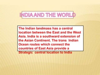 The Indian landmass has a central
location between the East and the West
Asia. India is a southward extension of
the Asian Continent. The trans Indian
Ocean routes which connect the
countries of East Asia provide a
Strategic central location to India
 