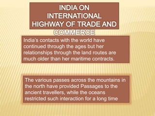 India’s contacts with the world have
continued through the ages but her
relationships through the land routes are
much older than her maritime contracts.
The various passes across the mountains in
the north have provided Passages to the
ancient travellers, while the oceans
restricted such interaction for a long time
 