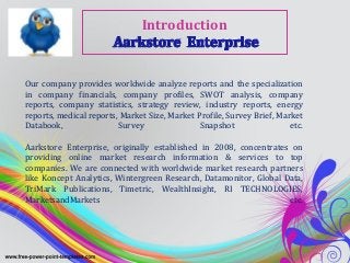Introduction


Our company provides worldwide analyze reports and the specialization
in company financials, company profiles, SWOT analysis, company
reports, company statistics, strategy review, industry reports, energy
reports, medical reports, Market Size, Market Profile, Survey Brief, Market
Databook,                Survey                Snapshot                 etc.

Aarkstore Enterprise, originally established in 2008, concentrates on
providing online market research information & services to top
companies. We are connected with worldwide market research partners
like Koncept Analytics, Wintergreen Research, Datamonitor, Global Data,
TriMark Publications, Timetric, WealthInsight, RI TECHNOLOGIES,
MarketsandMarkets                                                  etc.
 