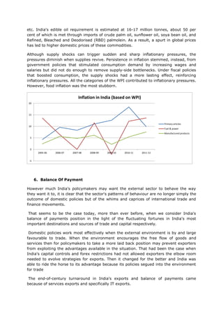 etc. India's edible oil requirement is estimated at 16-17 million tonnes, about 50 per
cent of which is met through imports of crude palm oil, sunflower oil, soya bean oil, and
Refined, Bleached and Deodorised (RBD) palmolein. As a result, a spurt in global prices
has led to higher domestic prices of these commodities.

Although supply shocks can trigger sudden and sharp inflationary pressures, the
pressures diminish when supplies revive. Persistence in inflation stemmed, instead, from
government policies that stimulated consumption demand by increasing wages and
salaries but did not do enough to remove supply-side bottlenecks. Under fiscal policies
that boosted consumption, the supply shocks had a more lasting effect, reinforcing
inflationary pressures. All the categories of the WPI contributed to inflationary pressures.
However, food inflation was the most stubborn.


                               Inflation in India (based on WPI)
20



15


                                                                             Primary articles
10
                                                                             Fuel & power
                                                                             Manufactured products
 5



 0
       2005-06   2006-07   2007-08   2008-09   2009-10   2010-11   2011-12


 -5




      6. Balance Of Payment

However much India's policymakers may want the external sector to behave the way
they want it to, it is clear that the sector's patterns of behaviour are no longer simply the
outcome of domestic policies but of the whims and caprices of international trade and
finance movements.

 That seems to be the case today, more than ever before, when we consider India's
balance of payments position in the light of the fluctuating fortunes in India's most
important destinations and sources of trade and capital respectively.

 Domestic policies work most effectively when the external environment is by and large
favourable to trade. When the environment encourages the free flow of goods and
services then for policymakers to take a more laid back position may prevent exporters
from exploiting the advantages available in the situation. That had been the case when
India's capital controls and forex restrictions had not allowed exporters the elbow room
needed to evolve strategies for exports. Then it changed for the better and India was
able to ride the horse to its advantage because its policies segued into the environment
for trade

 The end-of-century turnaround in India's exports and balance of payments came
because of services exports and specifically IT exports.
 