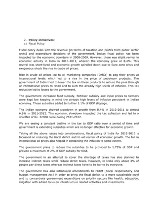 2. Policy Initiatives:
   a) Fiscal Policy

Fiscal policy deals with the revenue [in terms of taxation and profits from public sector
units] and expenditure decisions of the government. Indian fiscal policy has been
impacted by the economic downturn in 2008-2009. However, there was slight revival in
economic activity in India in 2010-2011, wherein the economy grew at 8.4%. This
revival was short-lived and economic growth spiralled down due to Euro zone crisis and
exogenous shock like rise in crude oil prices.

Rise in crude oil prices led to oil marketing companies [OMCs] to peg their prices at
international levels which led to a rise in the price of petroleum products. The
government of India tried to lower the tax on these products to reduce the pass through
of international prices to retail and to curb the already high levels of inflation. This tax
reduction led to losses to the government.

The government increased food subsidy, fertiliser subsidy and input prices to farmers
were kept low keeping in mind the already high levels of inflation persistent in Indian
economy. These subsidies added to further 1.1% of GDP slippage.

The Indian economy showed slowdown in growth from 8.4% in 2010-2011 to almost
6.9% in 2011-2012. This economic slowdown impacted the tax collection and led to a
shortfall of Rs. 32000 crore during 2011-2012.

We are seeing a constant decline in the tax to GDP ratio over a period of time and
government is extending subsidies which are no longer effective for economic growth.

Taking all the above issues into considerations, fiscal policy of India for 2012-2013 is
focussed on reducing the fiscal deficit and to aid revival of economic growth. The fall in
international oil prices also helped in containing the inflation to some extent.

The government plans to reduce the subsidies to be provided to 1.75% of GDP and
provide a maximum of 2% of GDP subsidy for food.

The government in an attempt to cover the shortage of taxes has also planned to
increase indirect taxes while reduce direct taxes. However, in India only about 3% of
people pay direct taxes whereas indirect taxes have to be borne by everyone.

The government has also introduced amendments to FRBM [Fiscal responsibility and
budget management Act] in order to bring the fiscal deficit to a more sustainable level
and to concentrate government expenditure on priority sectors like health, education,
irrigation with added focus on infrastructure related activities and investments.
 