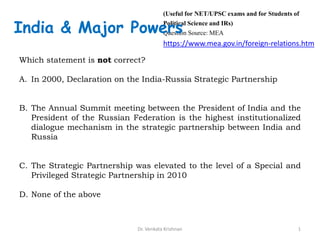 Which statement is not correct?
A. In 2000, Declaration on the India-Russia Strategic Partnership
B. The Annual Summit meeting between the President of India and the
President of the Russian Federation is the highest institutionalized
dialogue mechanism in the strategic partnership between India and
Russia
C. The Strategic Partnership was elevated to the level of a Special and
Privileged Strategic Partnership in 2010
D. None of the above
1Dr. Venkata Krishnan
(Useful for NET/UPSC exams and for Students of
Political Science and IRs)
Question Source: MEA
https://www.mea.gov.in/foreign-relations.htm
India & Major Powers
 