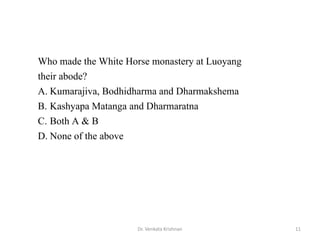 11Dr. Venkata Krishnan
Who made the White Horse monastery at Luoyang
their abode?
A. Kumarajiva, Bodhidharma and Dharmakshema
B. Kashyapa Matanga and Dharmaratna
C. Both A & B
D. None of the above
 