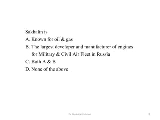 Sakhalin is
A. Known for oil & gas
B. The largest developer and manufacturer of engines
for Military & Civil Air Fleet in Russia
C. Both A & B
D. None of the above
12Dr. Venkata Krishnan
 