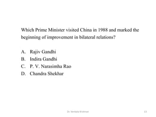 13Dr. Venkata Krishnan
Which Prime Minister visited China in 1988 and marked the
beginning of improvement in bilateral relations?
A. Rajiv Gandhi
B. Indira Gandhi
C. P. V. Narasimha Rao
D. Chandra Shekhar
 