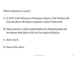 15Dr. Venkata Krishnan
Which statement is correct?
A. In 2019, Chief Ministers of Haryana, Gujarat, Uttar Pradesh and
Goa and about 140 Indian companies visited Vladivostok
B. India assured to explore opportunities for enhancing trade and
investment from India to the Far East region of Russia
C. Both A & B
D. None of the above
 