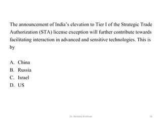 16Dr. Venkata Krishnan
The announcement of India’s elevation to Tier I of the Strategic Trade
Authorization (STA) license exception will further contribute towards
facilitating interaction in advanced and sensitive technologies. This is
by
A. China
B. Russia
C. Israel
D. US
 