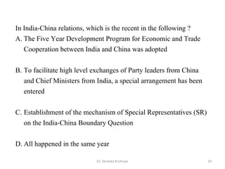 Dr. Venkata Krishnan 19
In India-China relations, which is the recent in the following ?
A. The Five Year Development Program for Economic and Trade
Cooperation between India and China was adopted
B. To facilitate high level exchanges of Party leaders from China
and Chief Ministers from India, a special arrangement has been
entered
C. Establishment of the mechanism of Special Representatives (SR)
on the India-China Boundary Question
D. All happened in the same year
 